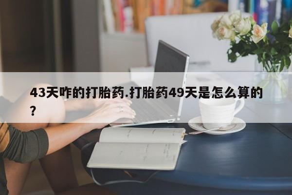打胎药的微信联系方式43天咋的打胎药.打胎药49天是怎么算的？