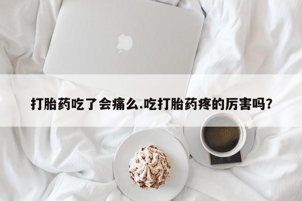打胎药的微信联系方式打胎药吃了会痛么.吃打胎药疼的厉害吗？