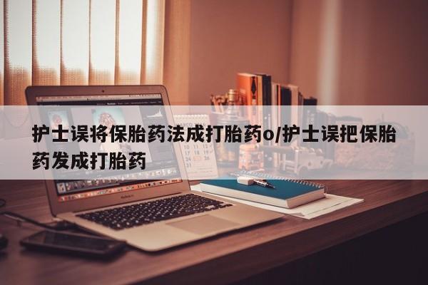 打胎药的微信联系方式护士误将保胎药法成打胎药o/护士误把保胎药发成打胎药