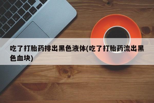 打胎药的微信联系方式吃了打胎药排出黑色液体(吃了打胎药流出黑色血块)