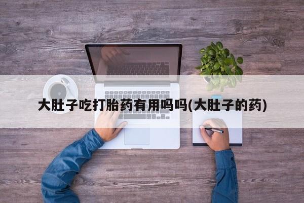 打胎药的微信联系方式大肚子吃打胎药有用吗吗(大肚子的药)