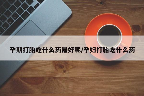 打胎药的微信联系方式孕期打胎吃什么药最好呢/孕妇打胎吃什么药