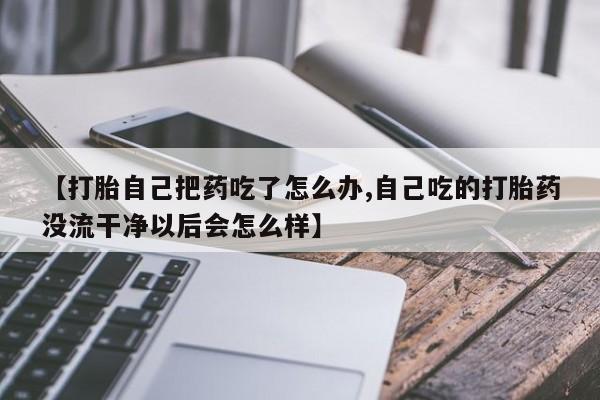 打胎药的微信联系方式【打胎自己把药吃了怎么办,自己吃的打胎药没流干净以后会怎么样】