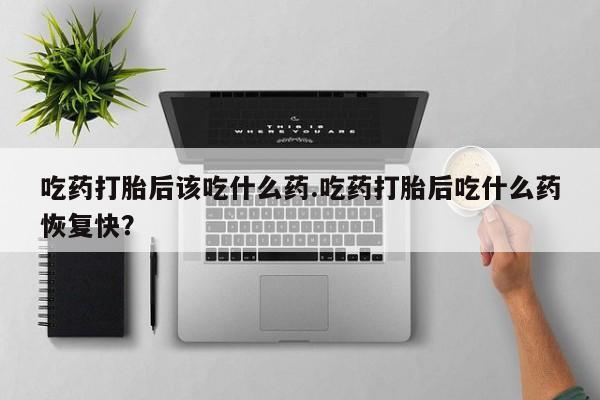 打胎药的微信联系方式吃药打胎后该吃什么药.吃药打胎后吃什么药恢复快？