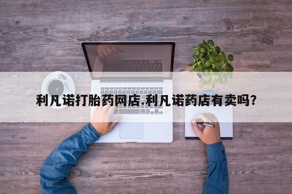 打胎药的微信联系方式利凡诺打胎药网店.利凡诺药店有卖吗？