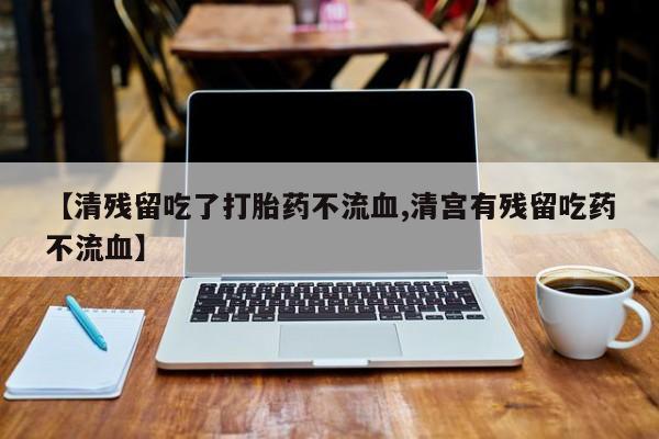 打胎药的微信联系方式【清残留吃了打胎药不流血,清宫有残留吃药不流血】