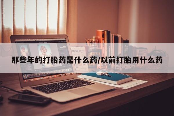打胎药的微信联系方式那些年的打胎药是什么药/以前打胎用什么药
