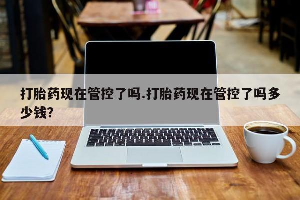 打胎药的微信联系方式打胎药现在管控了吗.打胎药现在管控了吗多少钱？