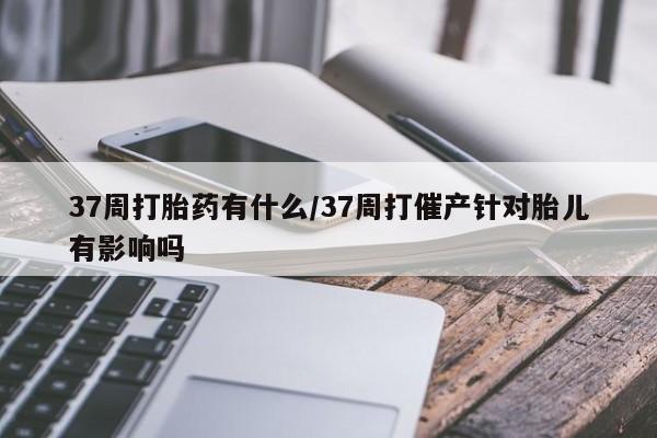 打胎药的微信联系方式37周打胎药有什么/37周打催产针对胎儿有影响吗