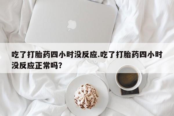 打胎药的微信联系方式吃了打胎药四小时没反应.吃了打胎药四小时没反应正常吗？