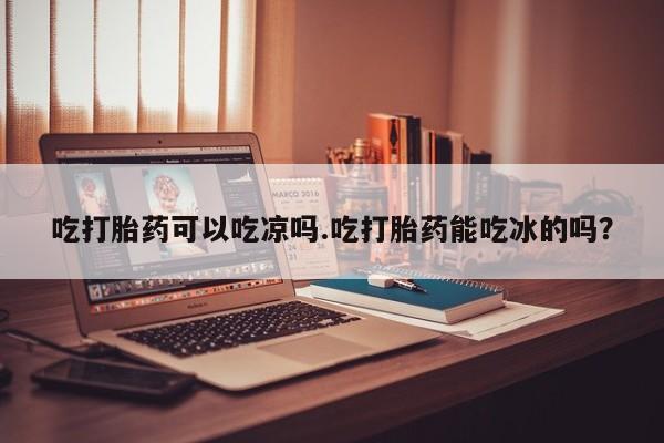 打胎药的微信联系方式吃打胎药可以吃凉吗.吃打胎药能吃冰的吗？
