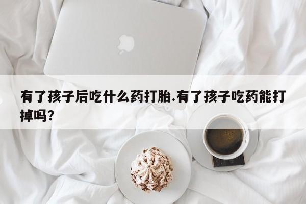 打胎药的微信联系方式有了孩子后吃什么药打胎.有了孩子吃药能打掉吗？