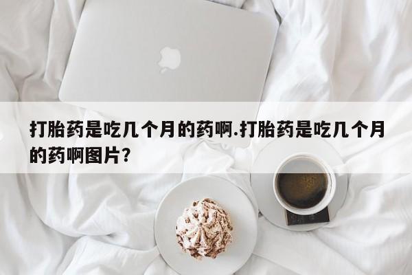 打胎药的微信联系方式打胎药是吃几个月的药啊.打胎药是吃几个月的药啊图片？