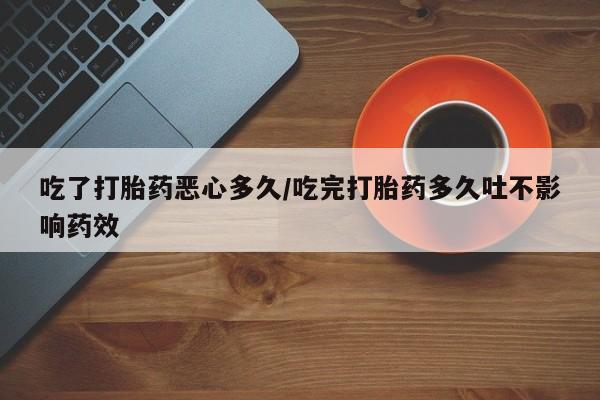 打胎药的微信联系方式吃了打胎药恶心多久/吃完打胎药多久吐不影响药效