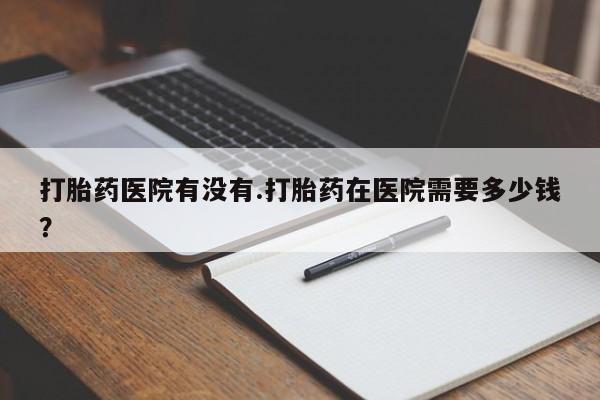 打胎药的微信联系方式打胎药医院有没有.打胎药在医院需要多少钱？