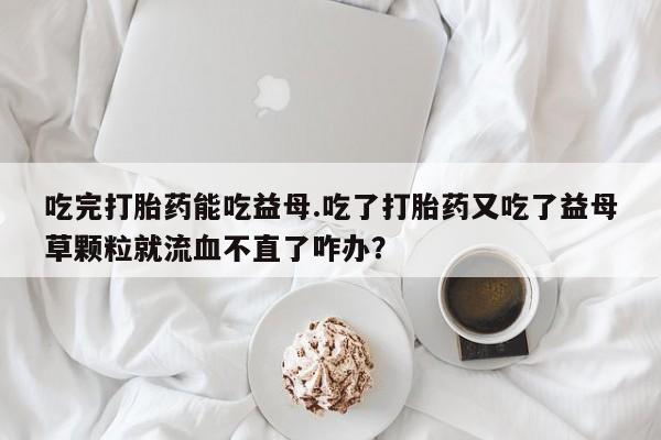 打胎药的微信联系方式吃完打胎药能吃益母.吃了打胎药又吃了益母草颗粒就流血不直了咋办？