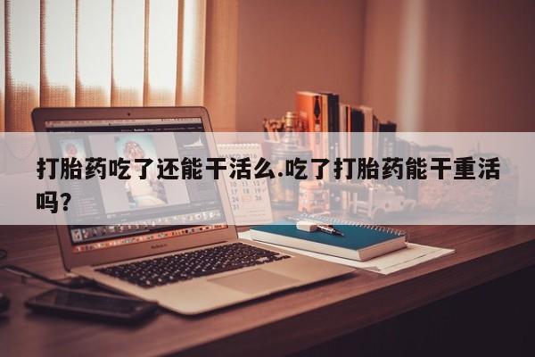 打胎药的微信联系方式打胎药吃了还能干活么.吃了打胎药能干重活吗？
