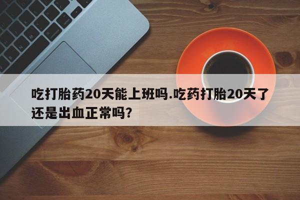 打胎药的微信联系方式吃打胎药20天能上班吗.吃药打胎20天了还是出血正常吗？