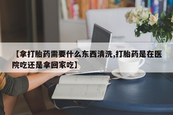 打胎药的微信联系方式【拿打胎药需要什么东西清洗,打胎药是在医院吃还是拿回家吃】