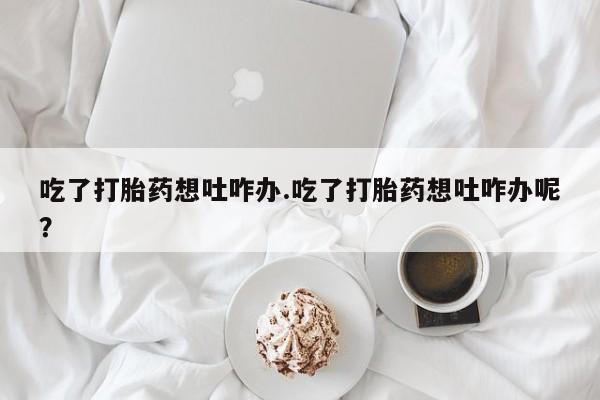 打胎药的微信联系方式吃了打胎药想吐咋办.吃了打胎药想吐咋办呢？