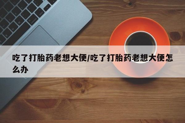 打胎药的微信联系方式吃了打胎药老想大便/吃了打胎药老想大便怎么办