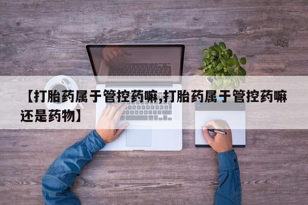 打胎药的微信联系方式【打胎药属于管控药嘛,打胎药属于管控药嘛还是药物】