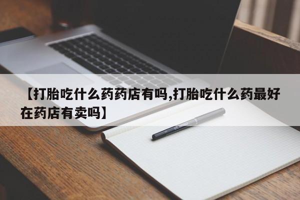 打胎药的微信联系方式【打胎吃什么药药店有吗,打胎吃什么药最好在药店有卖吗】