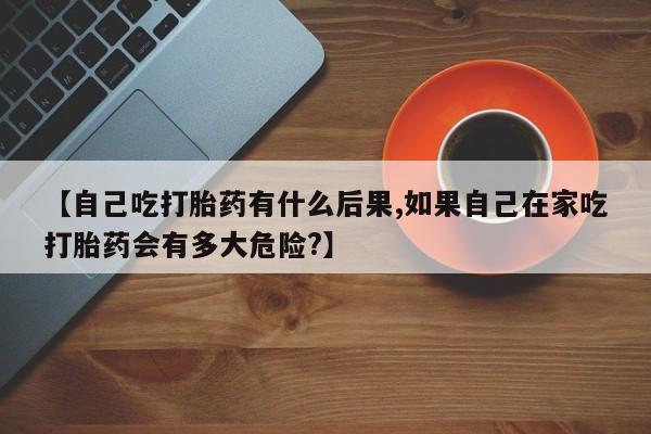 打胎药的微信联系方式【自己吃打胎药有什么后果,如果自己在家吃打胎药会有多大危险?】