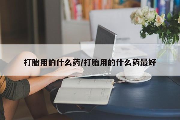 打胎药的微信联系方式打胎用的什么药/打胎用的什么药最好