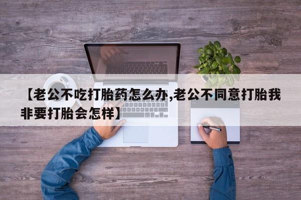 打胎药的微信联系方式【老公不吃打胎药怎么办,老公不同意打胎我非要打胎会怎样】