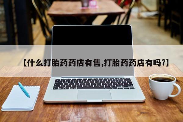 打胎药的微信联系方式【什么打胎药药店有售,打胎药药店有吗?】