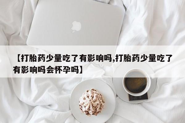打胎药的微信联系方式【打胎药少量吃了有影响吗,打胎药少量吃了有影响吗会怀孕吗】