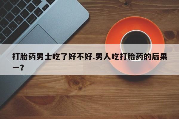 打胎药的微信联系方式打胎药男士吃了好不好.男人吃打胎药的后果一？