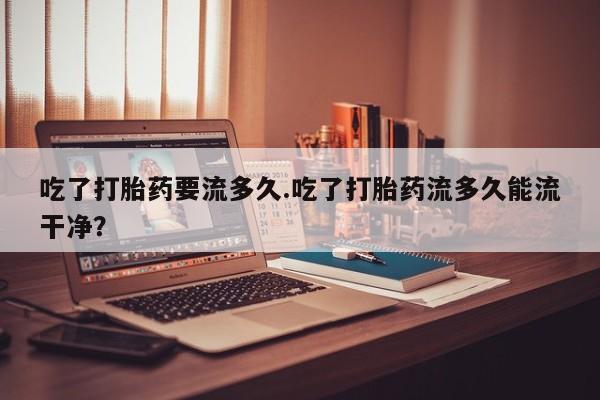 打胎药的微信联系方式吃了打胎药要流多久.吃了打胎药流多久能流干净？