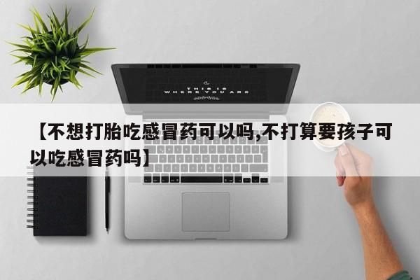 打胎药的微信联系方式【不想打胎吃感冒药可以吗,不打算要孩子可以吃感冒药吗】
