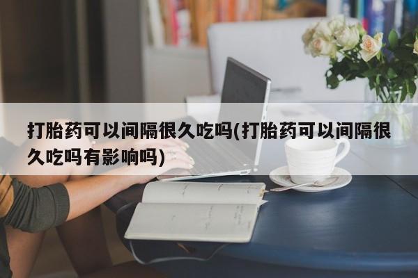 打胎药的微信联系方式打胎药可以间隔很久吃吗(打胎药可以间隔很久吃吗有影响吗)