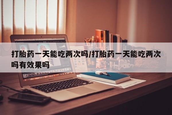 打胎药的微信联系方式打胎药一天能吃两次吗/打胎药一天能吃两次吗有效果吗