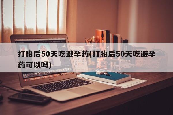 打胎药的微信联系方式打胎后50天吃避孕药(打胎后50天吃避孕药可以吗)