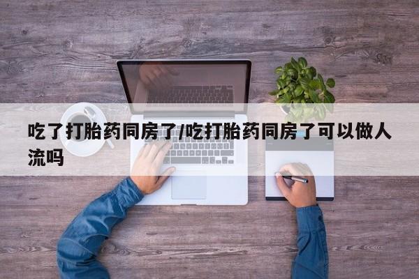 打胎药的微信联系方式吃了打胎药同房了/吃打胎药同房了可以做人流吗