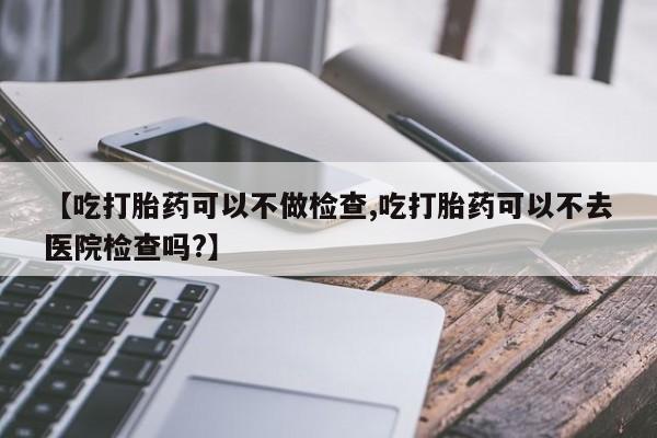 打胎药的微信联系方式【吃打胎药可以不做检查,吃打胎药可以不去医院检查吗?】