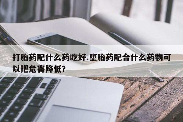 打胎药的微信联系方式打胎药配什么药吃好.堕胎药配合什么药物可以把危害降低？