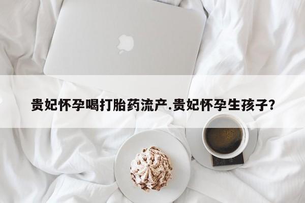 打胎药的微信联系方式贵妃怀孕喝打胎药流产.贵妃怀孕生孩子？