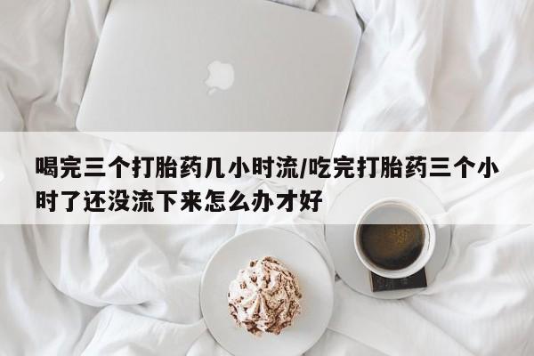 打胎药的微信联系方式喝完三个打胎药几小时流/吃完打胎药三个小时了还没流下来怎么办才好