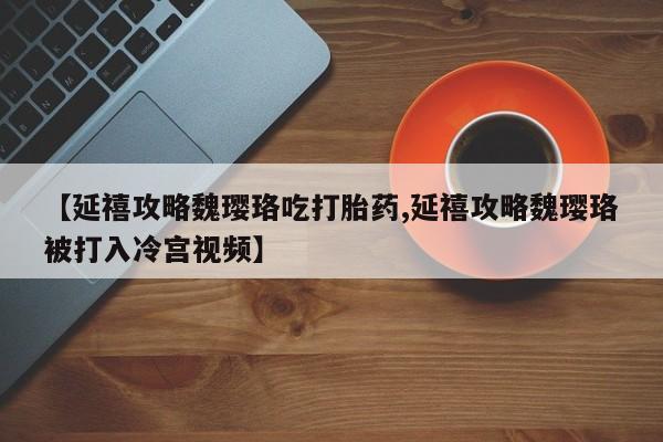 打胎药的微信联系方式【延禧攻略魏璎珞吃打胎药,延禧攻略魏璎珞被打入冷宫视频】