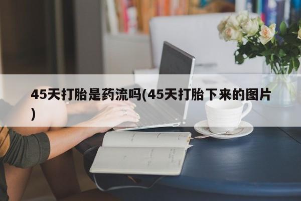 打胎药的微信联系方式45天打胎是药流吗(45天打胎下来的图片)
