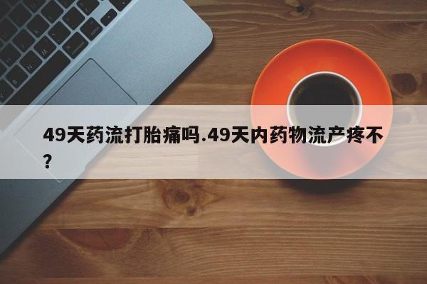 打胎药的微信联系方式49天药流打胎痛吗.49天内药物流产疼不？