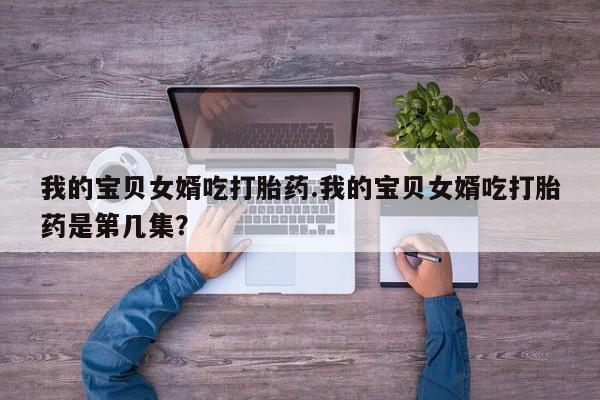 打胎药的微信联系方式我的宝贝女婿吃打胎药.我的宝贝女婿吃打胎药是第几集？