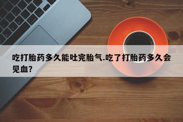 打胎药的微信联系方式吃打胎药多久能吐完胎气.吃了打胎药多久会见血？