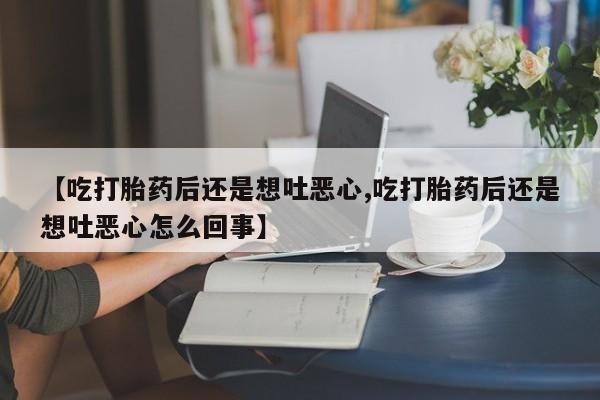 打胎药的微信联系方式【吃打胎药后还是想吐恶心,吃打胎药后还是想吐恶心怎么回事】