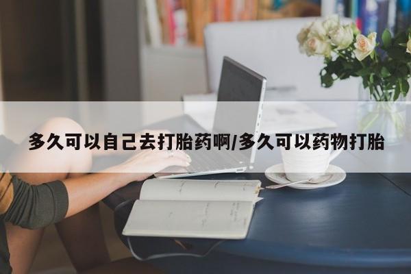 打胎药的微信联系方式多久可以自己去打胎药啊/多久可以药物打胎